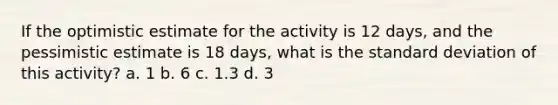 If the optimistic estimate for the activity is 12 days, and the pessimistic estimate is 18 days, what is the standard deviation of this activity? a. 1 b. 6 c. 1.3 d. 3