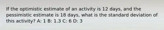 If the optimistic estimate of an activity is 12 days, and the pessimistic estimate is 18 days, what is the standard deviation of this activity? A: 1 B: 1.3 C: 6 D: 3