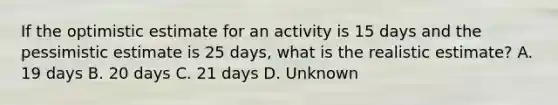 If the optimistic estimate for an activity is 15 days and the pessimistic estimate is 25 days, what is the realistic estimate? A. 19 days B. 20 days C. 21 days D. Unknown