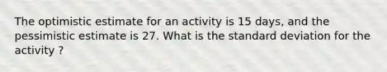 The optimistic estimate for an activity is 15 days, and the pessimistic estimate is 27. What is the standard deviation for the activity ?