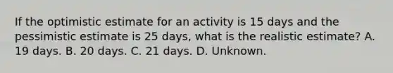 If the optimistic estimate for an activity is 15 days and the pessimistic estimate is 25 days, what is the realistic estimate? A. 19 days. B. 20 days. C. 21 days. D. Unknown.