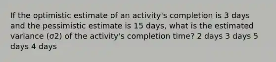 If the optimistic estimate of an activity's completion is 3 days and the pessimistic estimate is 15 days, what is the estimated variance (σ2) of the activity's completion time? 2 days 3 days 5 days 4 days