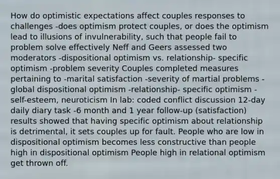 How do optimistic expectations affect couples responses to challenges -does optimism protect couples, or does the optimism lead to illusions of invulnerability, such that people fail to problem solve effectively Neff and Geers assessed two moderators -dispositional optimism vs. relationship- specific optimism -problem severity Couples completed measures pertaining to -marital satisfaction -severity of martial problems -global dispositional optimism -relationship- specific optimism -self-esteem, neuroticism In lab: coded conflict discussion 12-day daily diary task -6 month and 1 year follow-up (satisfaction) results showed that having specific optimism about relationship is detrimental, it sets couples up for fault. People who are low in dispositional optimism becomes less constructive than people high in dispositional optimism People high in relational optimism get thrown off.