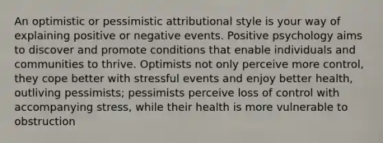 An optimistic or pessimistic attributional style is your way of explaining positive or negative events. Positive psychology aims to discover and promote conditions that enable individuals and communities to thrive. Optimists not only perceive more control, they cope better with stressful events and enjoy better health, outliving pessimists; pessimists perceive loss of control with accompanying stress, while their health is more vulnerable to obstruction