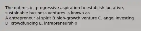 The​ optimistic, progressive aspiration to establish​ lucrative, sustainable business ventures is known as​ ________. A.entrepreneurial spirit B.high-growth venture C. angel investing D. crowdfunding E. intrapreneurship