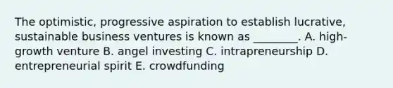 The​ optimistic, progressive aspiration to establish​ lucrative, sustainable business ventures is known as​ ________. A. ​high-growth venture B. angel investing C. intrapreneurship D. entrepreneurial spirit E. crowdfunding