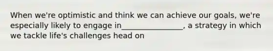 When we're optimistic and think we can achieve our goals, we're especially likely to engage in________________, a strategy in which we tackle life's challenges head on