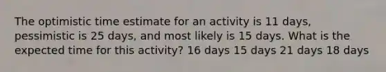 The optimistic time estimate for an activity is 11 days, pessimistic is 25 days, and most likely is 15 days. What is the expected time for this activity? 16 days 15 days 21 days 18 days