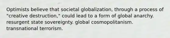 Optimists believe that societal globalization, through a process of "creative destruction," could lead to a form of global anarchy. resurgent state sovereignty. global cosmopolitanism. transnational terrorism.