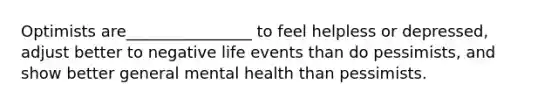 Optimists are________________ to feel helpless or depressed, adjust better to negative life events than do pessimists, and show better general mental health than pessimists.