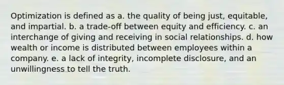 Optimization is defined as a. the quality of being just, equitable, and impartial. b. a trade-off between equity and efficiency. c. an interchange of giving and receiving in social relationships. d. how wealth or income is distributed between employees within a company. e. a lack of integrity, incomplete disclosure, and an unwillingness to tell the truth.