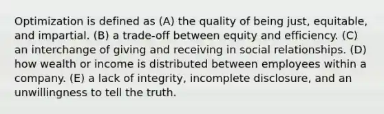 Optimization is defined as (A) the quality of being just, equitable, and impartial. (B) a trade-off between equity and efficiency. (C) an interchange of giving and receiving in social relationships. (D) how wealth or income is distributed between employees within a company. (E) a lack of integrity, incomplete disclosure, and an unwillingness to tell the truth.