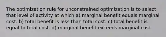 The optimization rule for unconstrained optimization is to select that level of activity at which a) marginal benefit equals marginal cost. b) total benefit is less than total cost. c) total benefit is equal to total cost. d) marginal benefit exceeds marginal cost.