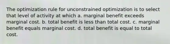 The optimization rule for unconstrained optimization is to select that level of activity at which a. marginal benefit exceeds marginal cost. b. total benefit is less than total cost. c. marginal benefit equals marginal cost. d. total benefit is equal to total cost.