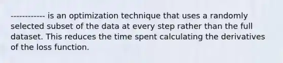 ------------ is an optimization technique that uses a randomly selected subset of the data at every step rather than the full dataset. This reduces the time spent calculating the derivatives of the loss function.