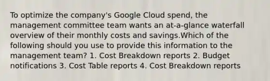 To optimize the company's Google Cloud spend, the management committee team wants an at-a-glance waterfall overview of their monthly costs and savings.Which of the following should you use to provide this information to the management team? 1. Cost Breakdown reports 2. Budget notifications 3. Cost Table reports 4. Cost Breakdown reports