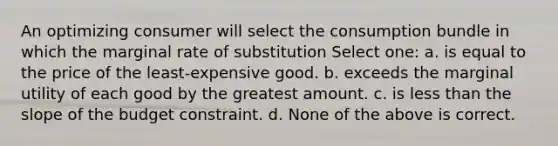 An optimizing consumer will select the consumption bundle in which the marginal rate of substitution Select one: a. is equal to the price of the least-expensive good. b. exceeds the marginal utility of each good by the greatest amount. c. is less than the slope of the budget constraint. d. None of the above is correct.