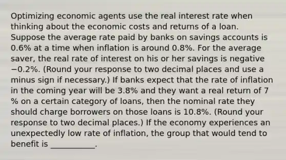 Optimizing economic agents use the real interest rate when thinking about the economic costs and returns of a loan. Suppose the average rate paid by banks on savings accounts is 0.6​% at a time when inflation is around 0.8​%. For the average​ saver, the real rate of interest on his or her savings is negative −0.2​%. ​(Round your response to two decimal places and use a minus sign if necessary​.) If banks expect that the rate of inflation in the coming year will be 3.8​% and they want a real return of 7​% on a certain category of​ loans, then the nominal rate they should charge borrowers on those loans is 10.8​%. ​(Round your response to two decimal places.​) If the economy experiences an unexpectedly low rate of​ inflation, the group that would tend to benefit is​ ___________.