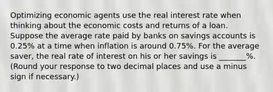 Optimizing economic agents use the real interest rate when thinking about the economic costs and returns of a loan. Suppose the average rate paid by banks on savings accounts is 0.25% at a time when inflation is around 0.75%. For the average​ saver, the real rate of interest on his or her savings is _______​%. (Round your response to two decimal places and use a minus sign if necessary​.)