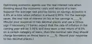 Optimizing economic agents use the real interest rate when thinking about the economic costs and returns of a loan. Suppose the average rate paid by banks on savings accounts is 0.9% at a time when inflation is around 0.95%. For the average saver, the real rate of interest on his or her savings is ____%. (Round your response to two decimal places and use a minus sign if necessary.) If banks expect that the rate of inflation in the coming year will be 3.95% and they want a real return of 8.5% on a certain category of loans, then the nominal rate they should charge borrowers on those loans is ____%. (Round your response to two decimal places.)