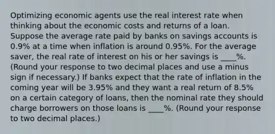 Optimizing economic agents use the real interest rate when thinking about the economic costs and returns of a loan. Suppose the average rate paid by banks on savings accounts is 0.9% at a time when inflation is around 0.95%. For the average saver, the real rate of interest on his or her savings is ____%. (Round your response to two decimal places and use a minus sign if necessary.) If banks expect that the rate of inflation in the coming year will be 3.95% and they want a real return of 8.5% on a certain category of loans, then the nominal rate they should charge borrowers on those loans is ____%. (Round your response to two decimal places.)