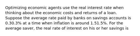 Optimizing economic agents use the real interest rate when thinking about the economic costs and returns of a loan. Suppose the average rate paid by banks on savings accounts is 0.30.3​% at a time when inflation is around 1.51.5​%. For the average​ saver, the real rate of interest on his or her savings is