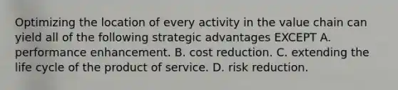 Optimizing the location of every activity in the value chain can yield all of the following strategic advantages EXCEPT A. performance enhancement. B. cost reduction. C. extending the life cycle of the product of service. D. risk reduction.