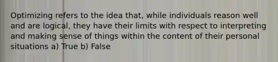 Optimizing refers to the idea that, while individuals reason well and are logical, they have their limits with respect to interpreting and making sense of things within the content of their personal situations a) True b) False
