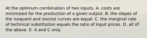 At the optimum combination of two​ inputs, A. costs are minimized for the production of a given output. B. the slopes of the isoquant and isocost curves are equal. C. the marginal rate of technical substitution equals the ratio of input prices. D. all of the above. E. A and C only.