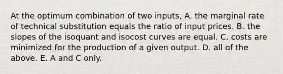 At the optimum combination of two​ inputs, A. the marginal rate of technical substitution equals the ratio of input prices. B. the slopes of the isoquant and isocost curves are equal. C. costs are minimized for the production of a given output. D. all of the above. E. A and C only.