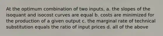 At the optimum combination of two inputs, a. the slopes of the isoquant and isocost curves are equal b. costs are minimized for the production of a given output c. the marginal rate of technical substitution equals the ratio of input prices d. all of the above