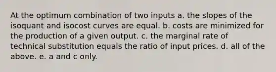 At the optimum combination of two inputs a. the slopes of the isoquant and isocost curves are equal. b. costs are minimized for the production of a given output. c. the marginal rate of technical substitution equals the ratio of input prices. d. all of the above. e. a and c only.