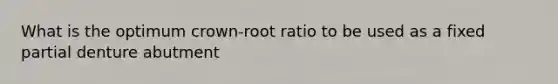 What is the optimum crown-root ratio to be used as a fixed partial denture abutment