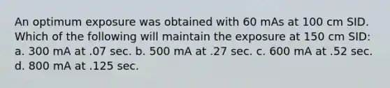 An optimum exposure was obtained with 60 mAs at 100 cm SID. Which of the following will maintain the exposure at 150 cm SID: a. 300 mA at .07 sec. b. 500 mA at .27 sec. c. 600 mA at .52 sec. d. 800 mA at .125 sec.