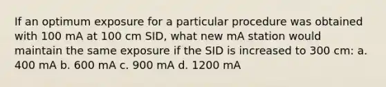 If an optimum exposure for a particular procedure was obtained with 100 mA at 100 cm SID, what new mA station would maintain the same exposure if the SID is increased to 300 cm: a. 400 mA b. 600 mA c. 900 mA d. 1200 mA