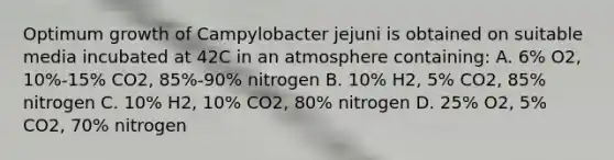 Optimum growth of Campylobacter jejuni is obtained on suitable media incubated at 42C in an atmosphere containing: A. 6% O2, 10%-15% CO2, 85%-90% nitrogen B. 10% H2, 5% CO2, 85% nitrogen C. 10% H2, 10% CO2, 80% nitrogen D. 25% O2, 5% CO2, 70% nitrogen