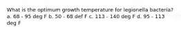 What is the optimum growth temperature for legionella bacteria? a. 68 - 95 deg F b. 50 - 68 def F c. 113 - 140 deg F d. 95 - 113 deg F