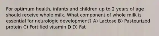 For optimum health, infants and children up to 2 years of age should receive whole milk. What component of whole milk is essential for neurologic development? A) Lactose B) Pasteurized protein C) Fortified vitamin D D) Fat