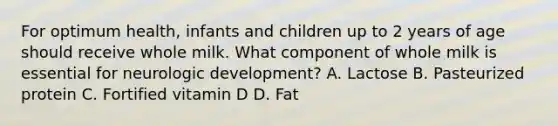 For optimum health, infants and children up to 2 years of age should receive whole milk. What component of whole milk is essential for neurologic development? A. Lactose B. Pasteurized protein C. Fortified vitamin D D. Fat