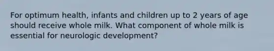 For optimum health, infants and children up to 2 years of age should receive whole milk. What component of whole milk is essential for neurologic development?