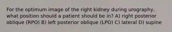 For the optimum image of the right kidney during urography, what position should a patient should be in? A) right posterior oblique (RPO) B) left posterior oblique (LPO) C) lateral D) supine