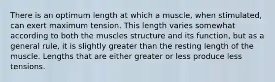 There is an optimum length at which a muscle, when stimulated, can exert maximum tension. This length varies somewhat according to both the muscles structure and its function, but as a general rule, it is slightly greater than the resting length of the muscle. Lengths that are either greater or less produce less tensions.