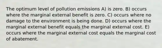 The optimum level of pollution emissions A) is zero. B) occurs where the marginal external benefit is zero. C) occurs where no damage to the environment is being done. D) occurs where the marginal external benefit equals the marginal external cost. E) occurs where the marginal external cost equals the marginal cost of abatement.