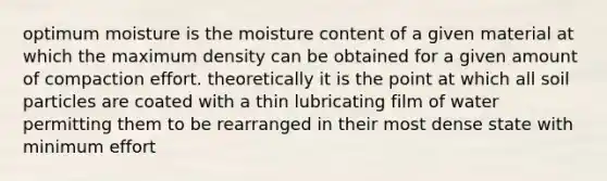 optimum moisture is the moisture content of a given material at which the maximum density can be obtained for a given amount of compaction effort. theoretically it is the point at which all soil particles are coated with a thin lubricating film of water permitting them to be rearranged in their most dense state with minimum effort