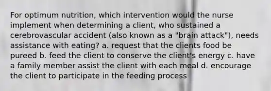 For optimum nutrition, which intervention would the nurse implement when determining a client, who sustained a cerebrovascular accident (also known as a "brain attack"), needs assistance with eating? a. request that the clients food be pureed b. feed the client to conserve the client's energy c. have a family member assist the client with each meal d. encourage the client to participate in the feeding process