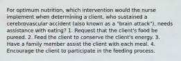 For optimum nutrition, which intervention would the nurse implement when determining a client, who sustained a cerebrovascular accident (also known as a "brain attack"), needs assistance with eating? 1. Request that the client's food be pureed. 2. Feed the client to conserve the client's energy. 3. Have a family member assist the client with each meal. 4. Encourage the client to participate in the feeding process.