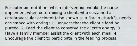 For optimum nutrition, which intervention would the nurse implement when determining a client, who sustained a cerebrovascular accident (also known as a "brain attack"), needs assistance with eating? 1. Request that the client's food be pureed. 2. Feed the client to conserve the client's energy. 3. Have a family member assist the client with each meal. 4. Encourage the client to participate in the feeding process.