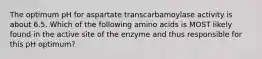 The optimum pH for aspartate transcarbamoylase activity is about 6.5. Which of the following amino acids is MOST likely found in the active site of the enzyme and thus responsible for this pH optimum?