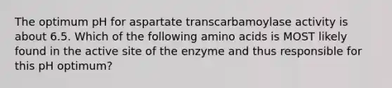 The optimum pH for aspartate transcarbamoylase activity is about 6.5. Which of the following amino acids is MOST likely found in the active site of the enzyme and thus responsible for this pH optimum?