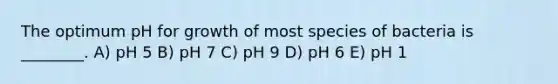 The optimum pH for growth of most species of bacteria is ________. A) pH 5 B) pH 7 C) pH 9 D) pH 6 E) pH 1